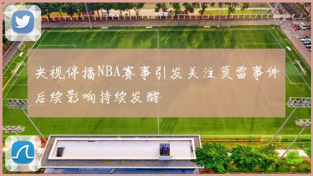 央视停播NBA赛事引发关注莫雷事件后续影响持续发酵