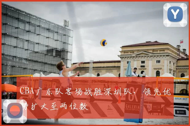 CBA广东队客场战胜深圳队,领先优势扩大至两位数