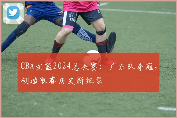 CBA女篮2024总决赛:广东队夺冠,创造联赛历史新纪录