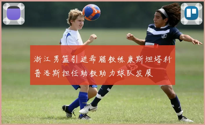 浙江男篮引进希腊教练康斯坦塔科普洛斯担任助教助力球队发展