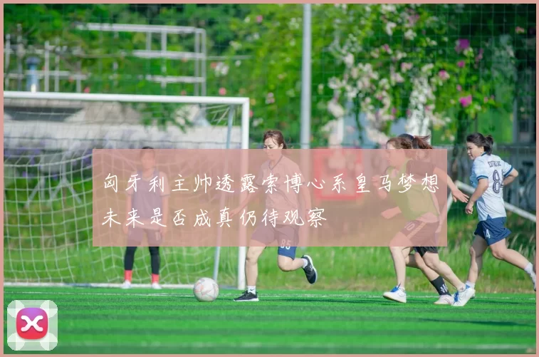 匈牙利主帅透露索博心系皇马梦想未来是否成真仍待观察