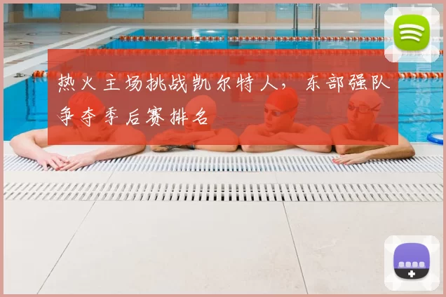 热火主场挑战凯尔特人,东部强队争夺季后赛排名