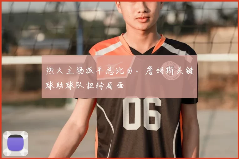 热火主场扳平总比分,詹姆斯关键球助球队扭转局面