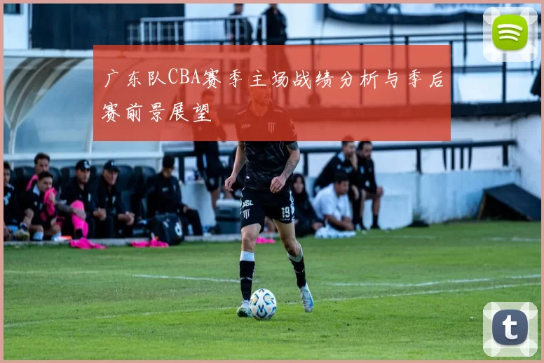 广东队CBA赛季主场战绩分析与季后赛前景展望