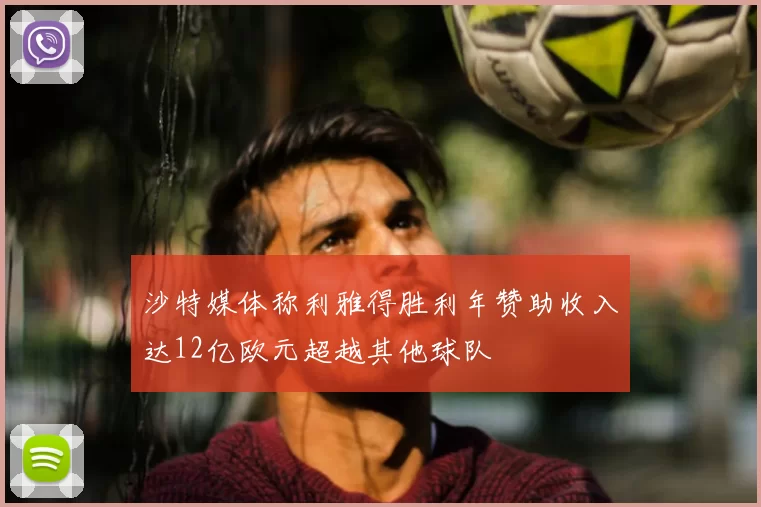 沙特媒体称利雅得胜利年赞助收入达12亿欧元超越其他球队
