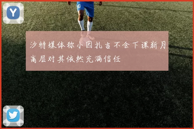 沙特媒体称小因扎吉不会下课新月高层对其依然充满信任