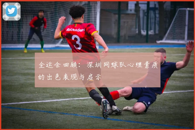 全运会回顾:深圳网球队心理素质的出色表现与启示
