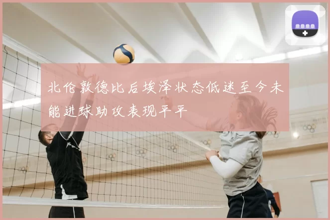 北伦敦德比后埃泽状态低迷至今未能进球助攻表现平平