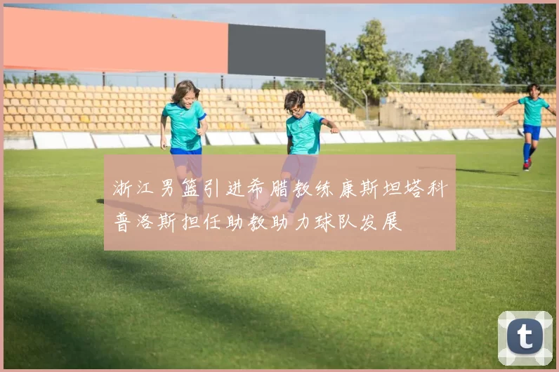 浙江男篮引进希腊教练康斯坦塔科普洛斯担任助教助力球队发展