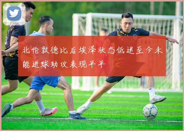 北伦敦德比后埃泽状态低迷至今未能进球助攻表现平平