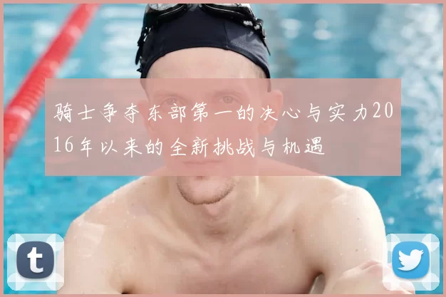 骑士争夺东部第一的决心与实力2016年以来的全新挑战与机遇
