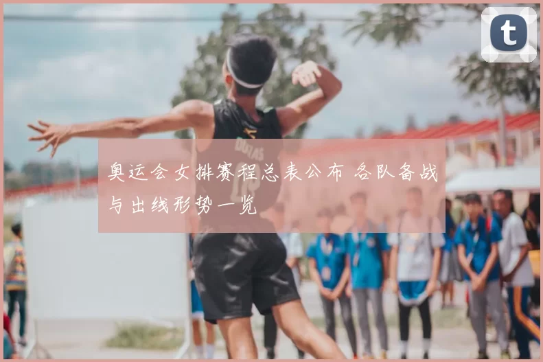 奥运会女排赛程总表公布 各队备战与出线形势一览
