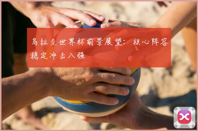 乌拉圭世界杯前景展望:核心阵容稳定冲击八强