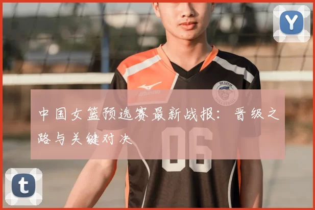 中国女篮预选赛最新战报：晋级之路与关键对决