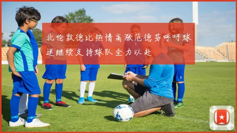 北伦敦德比热情高涨范德芬呼吁球迷继续支持球队全力以赴