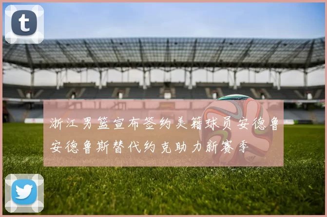 浙江男篮宣布签约美籍球员安德鲁安德鲁斯替代约克助力新赛季