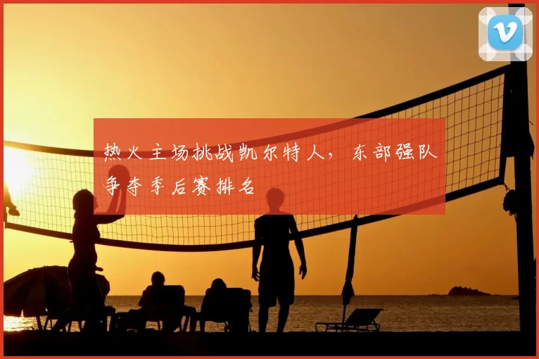 热火主场挑战凯尔特人,东部强队争夺季后赛排名