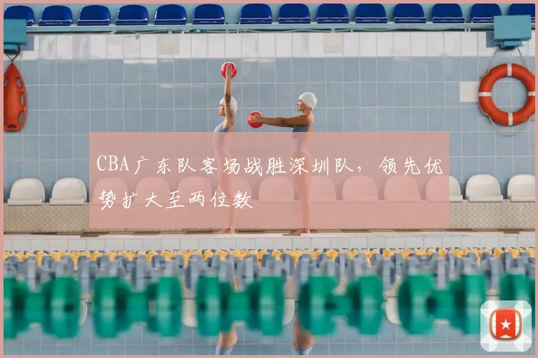 CBA广东队客场战胜深圳队，领先优势扩大至两位数