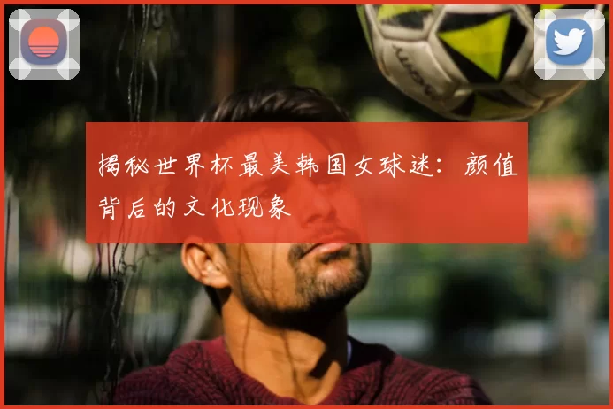揭秘世界杯最美韩国女球迷：颜值背后的文化现象