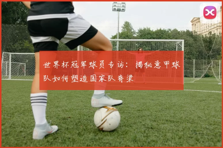 世界杯冠军球员专访：揭秘意甲球队如何塑造国家队脊梁
