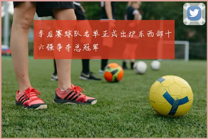 季后赛球队名单正式出炉东西部十六强争夺总冠军
