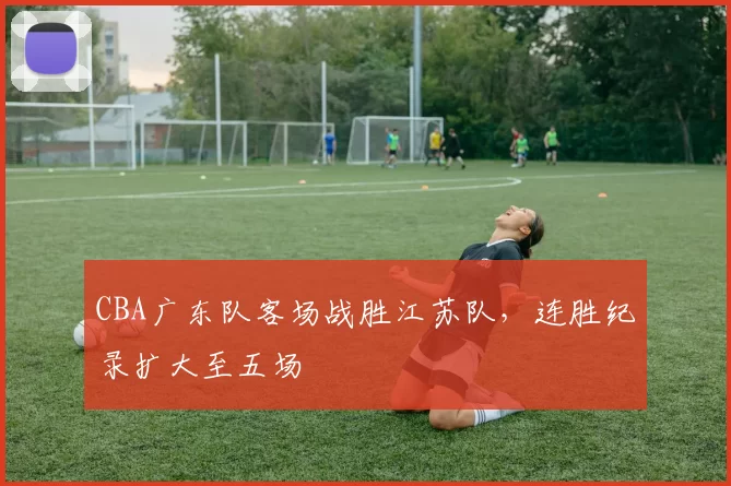 CBA广东队客场战胜江苏队，连胜纪录扩大至五场