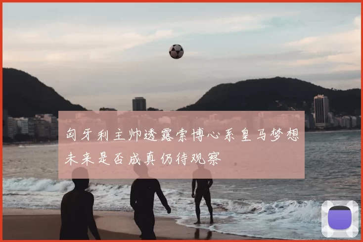 匈牙利主帅透露索博心系皇马梦想未来是否成真仍待观察