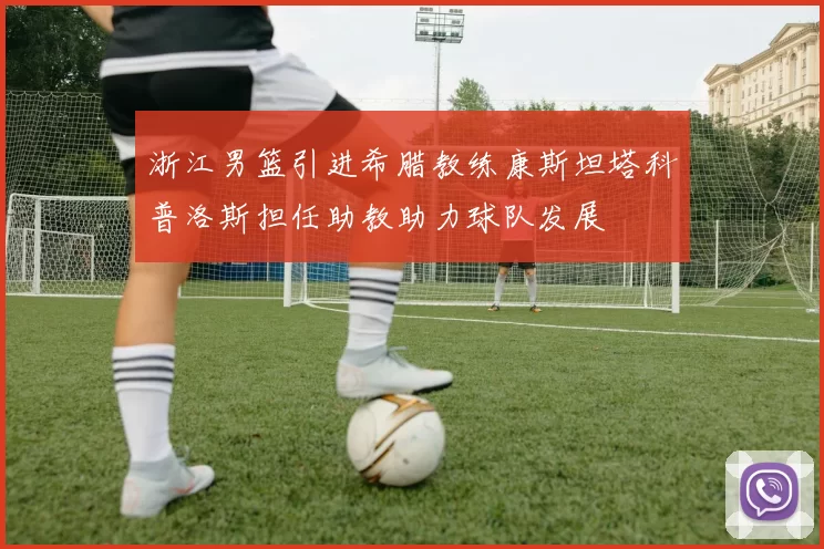浙江男篮引进希腊教练康斯坦塔科普洛斯担任助教助力球队发展