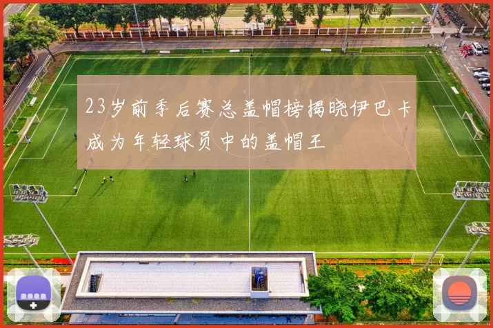23岁前季后赛总盖帽榜揭晓伊巴卡成为年轻球员中的盖帽王