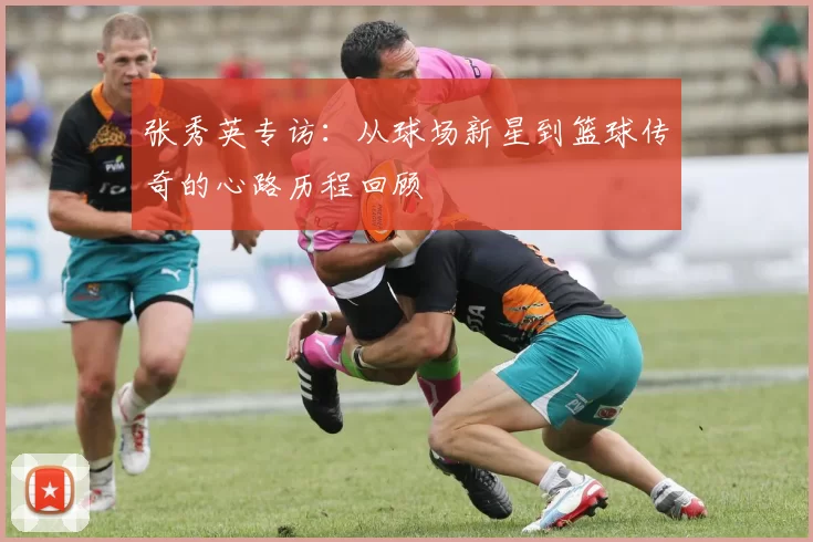 张秀英专访：从球场新星到篮球传奇的心路历程回顾