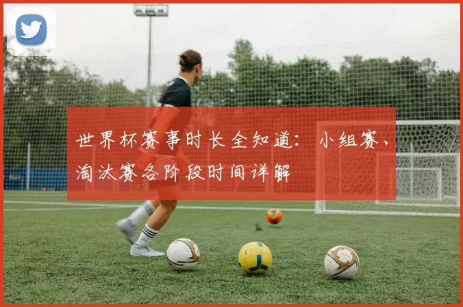 世界杯赛事时长全知道:小组赛、淘汰赛各阶段时间详解
