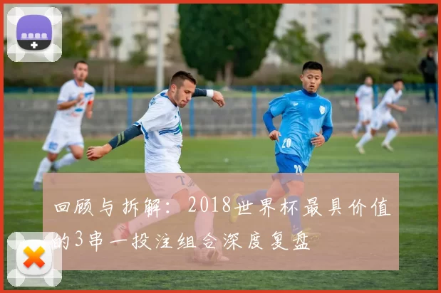 回顾与拆解：2018世界杯最具价值的3串一投注组合深度复盘