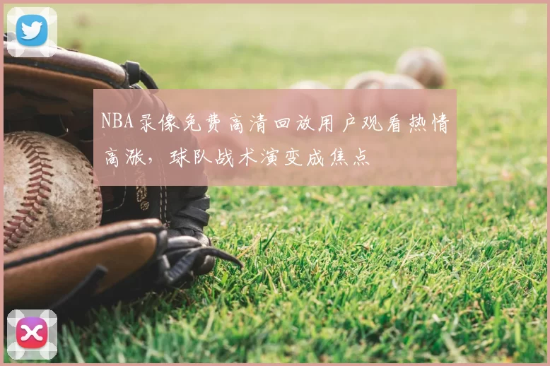 NBA录像免费高清回放用户观看热情高涨,球队战术演变成焦点