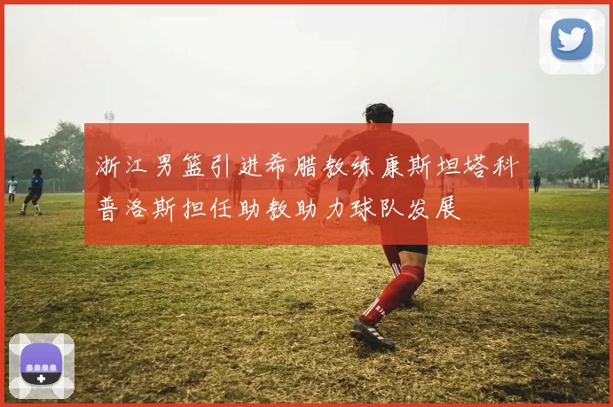浙江男篮引进希腊教练康斯坦塔科普洛斯担任助教助力球队发展