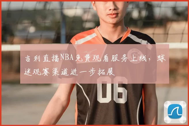 吉利直播NBA免费观看服务上线，球迷观赛渠道进一步拓展