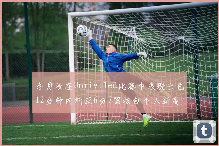 李月汝在Unrivaled比赛中表现出色12分钟内斩获6分7篮板创个人新高