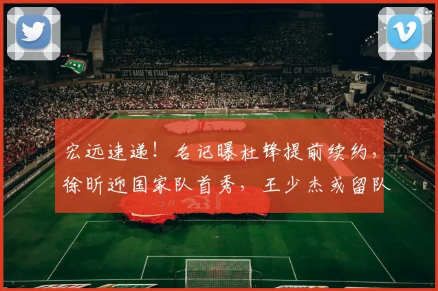 宏远速递！名记曝杜锋提前续约，徐昕迎国家队首秀，王少杰或留队