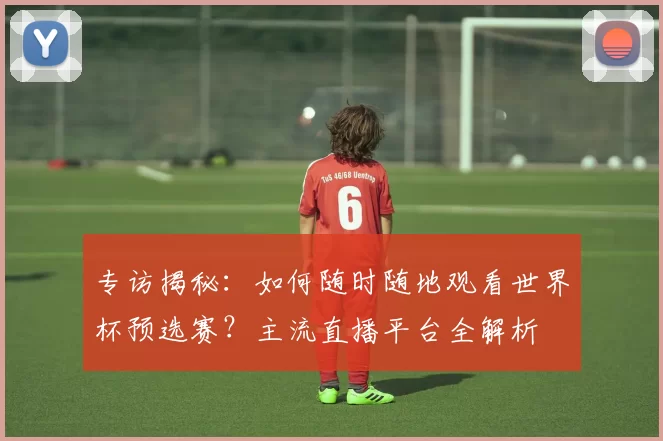 专访揭秘:如何随时随地观看世界杯预选赛?主流直播平台全解析
