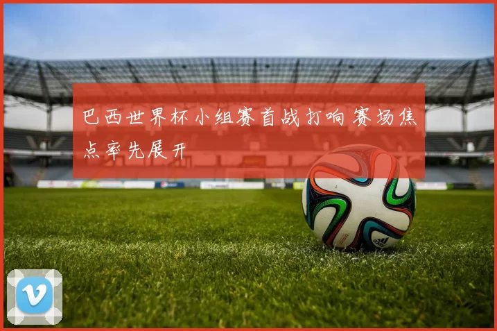 巴西世界杯小组赛首战打响 赛场焦点率先展开