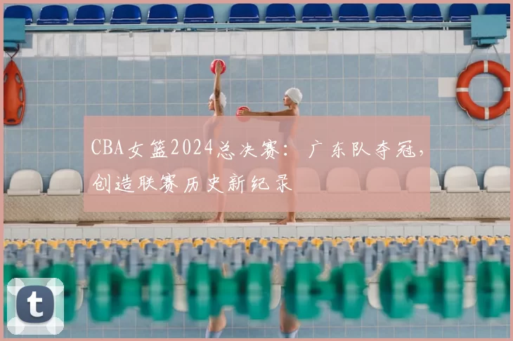 CBA女篮2024总决赛：广东队夺冠，创造联赛历史新纪录