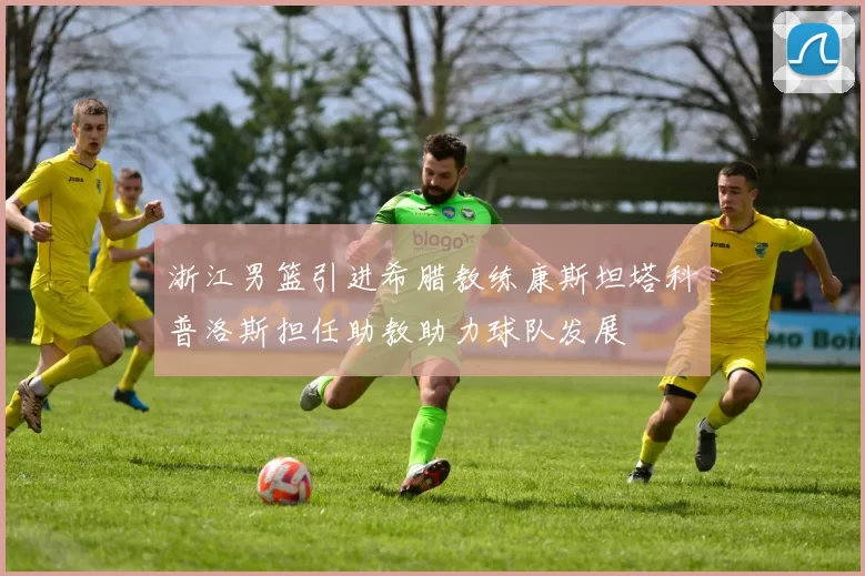 浙江男篮引进希腊教练康斯坦塔科普洛斯担任助教助力球队发展