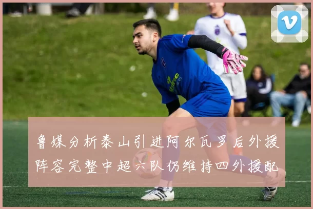 鲁媒分析泰山引进阿尔瓦罗后外援阵容完整中超六队仍维持四外援配置