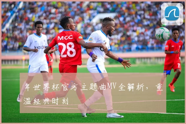 年世界杯官方主题曲MV全解析,重温经典时刻