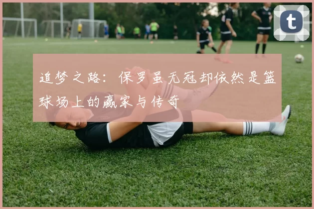 追梦之路:保罗虽无冠却依然是篮球场上的赢家与传奇
