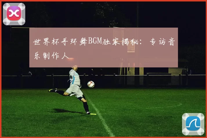 世界杯手环舞BGM独家揭秘：专访音乐制作人