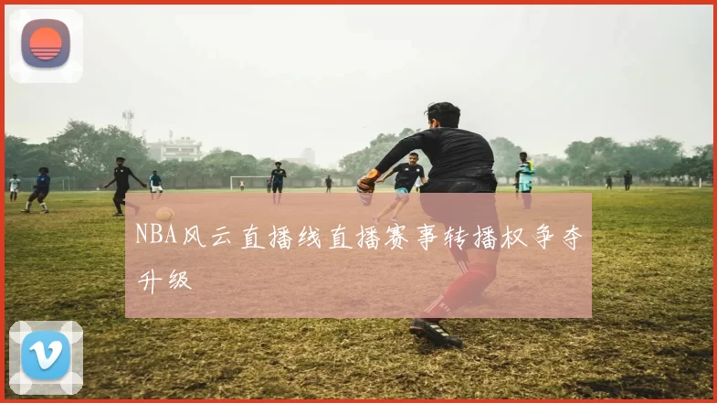 NBA风云直播线直播赛事转播权争夺升级