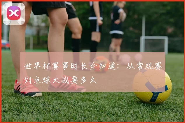 世界杯赛事时长全知道:从常规赛到点球大战要多久