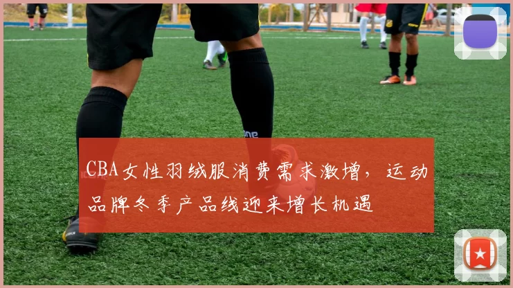 CBA女性羽绒服消费需求激增,运动品牌冬季产品线迎来增长机遇