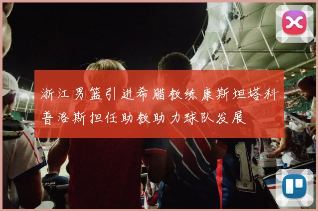 浙江男篮引进希腊教练康斯坦塔科普洛斯担任助教助力球队发展