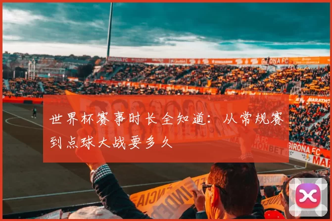 世界杯赛事时长全知道:从常规赛到点球大战要多久